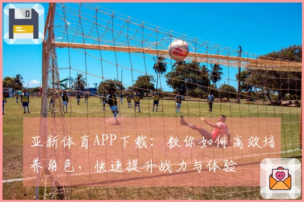 亚新体育APP下载：教你如何高效培养角色，快速提升战力与体验